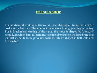 FORGING SHOP
The Mechanical working of the metal is the shaping of the metal in either
cold state or hot state. This does not include machining, grinding or casting.
But in Mechanical working of the metal, the metal is shaped by “pressure”
actually, in which forging, bending, twisting, drawing etc are done bring it to
its final shape. In these processes some metals are shaped in both cold and
hot worked.
 