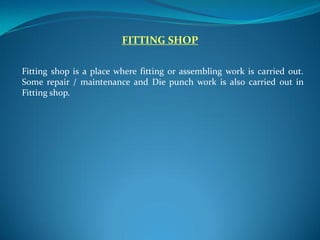 FITTING SHOP
Fitting shop is a place where fitting or assembling work is carried out.
Some repair / maintenance and Die punch work is also carried out in
Fitting shop.
 