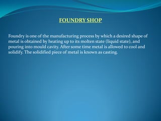 FOUNDRY SHOP
Foundry is one of the manufacturing process by which a desired shape of
metal is obtained by heating up to its molten state (liquid state), and
pouring into mould cavity. After some time metal is allowed to cool and
solidify. The solidified piece of metal is known as casting.
 