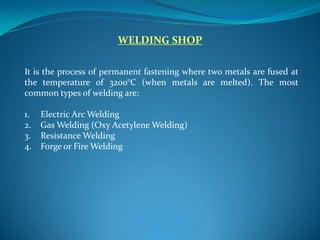 WELDING SHOP
It is the process of permanent fastening where two metals are fused at
the temperature of 3200°C (when metals are melted). The most
common types of welding are:
1. Electric Arc Welding
2. Gas Welding (Oxy Acetylene Welding)
3. Resistance Welding
4. Forge or Fire Welding
 