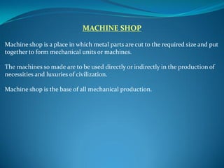 MACHINE SHOP
Machine shop is a place in which metal parts are cut to the required size and put
together to form mechanical units or machines.
The machines so made are to be used directly or indirectly in the production of
necessities and luxuries of civilization.
Machine shop is the base of all mechanical production.
 