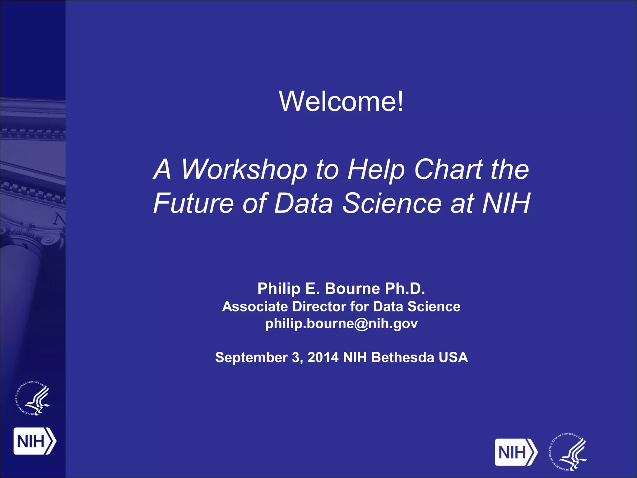 Welcome! 
A Workshop to Help Chart the 
Future of Data Science at NIH 
Philip E. Bourne Ph.D. 
Associate Director for Data Science 
philip.bourne@nih.gov 
September 3, 2014 NIH Bethesda USA 
 