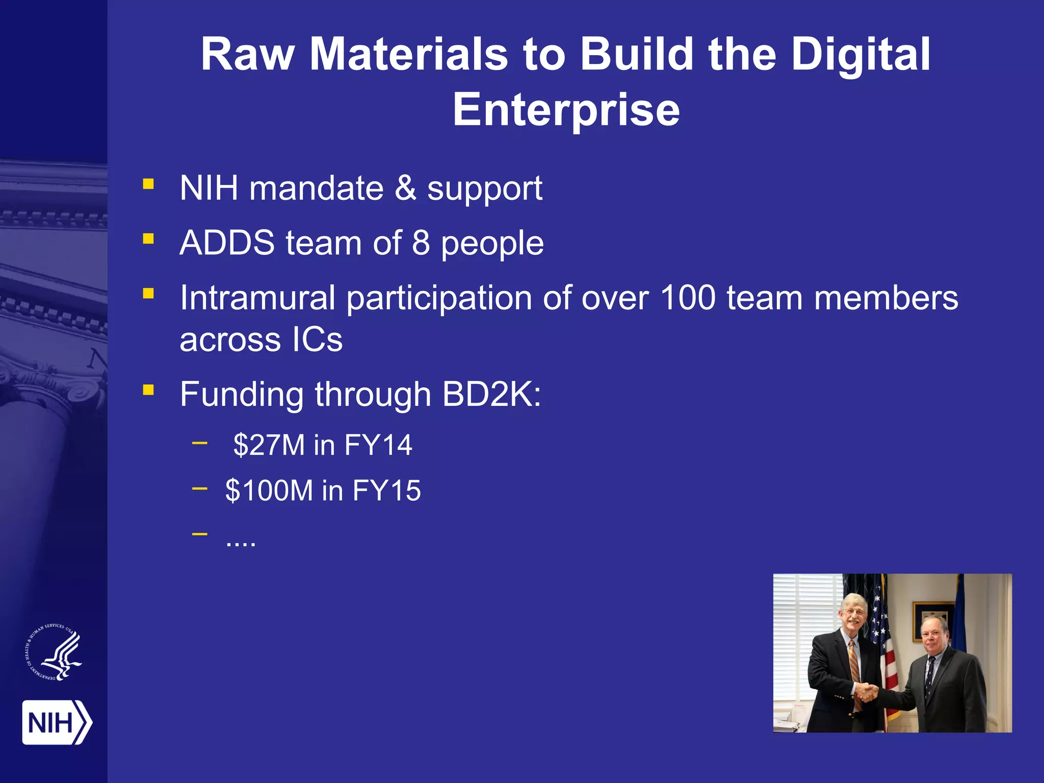 Raw Materials to Build the Digital 
Enterprise 
 NIH mandate & support 
 ADDS team of 8 people 
 Intramural participation of over 100 team members 
across ICs 
 Funding through BD2K: 
– $27M in FY14 
– $100M in FY15 
– .... 
 