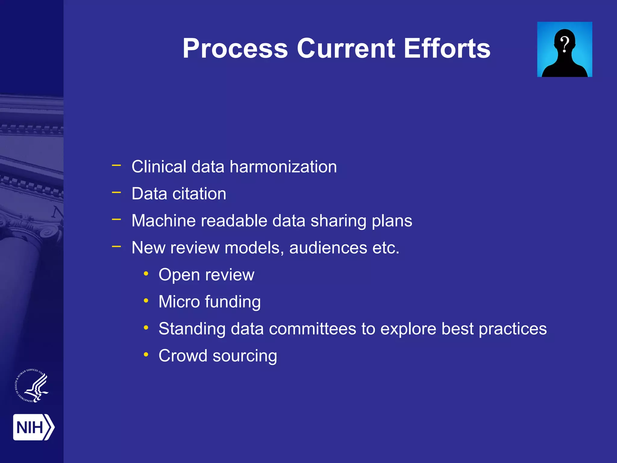 Process Current Efforts 
– Clinical data harmonization 
– Data citation 
– Machine readable data sharing plans 
– New review models, audiences etc. 
• Open review 
• Micro funding 
• Standing data committees to explore best practices 
• Crowd sourcing 
 