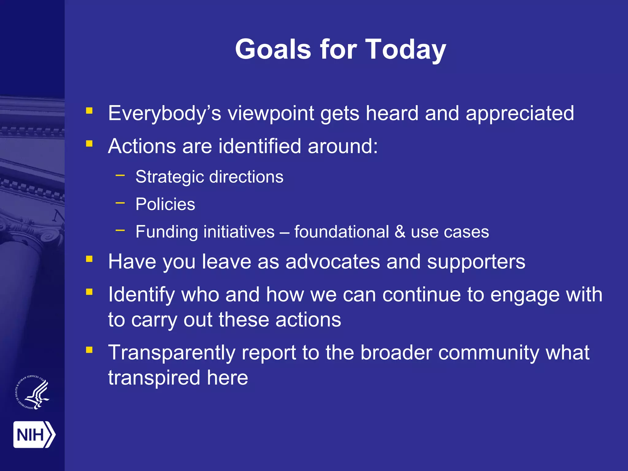 Goals for Today 
 Everybody’s viewpoint gets heard and appreciated 
 Actions are identified around: 
– Strategic directions 
– Policies 
– Funding initiatives – foundational & use cases 
 Have you leave as advocates and supporters 
 Identify who and how we can continue to engage with 
to carry out these actions 
 Transparently report to the broader community what 
transpired here 
 