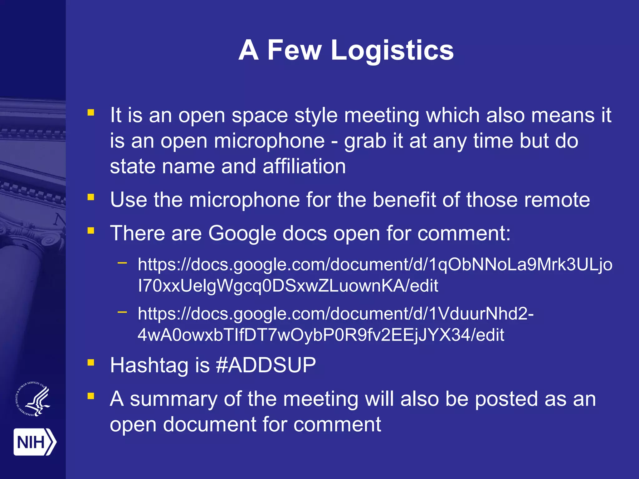 A Few Logistics 
 It is an open space style meeting which also means it 
is an open microphone - grab it at any time but do 
state name and affiliation 
 Use the microphone for the benefit of those remote 
 There are Google docs open for comment: 
– https://docs.google.com/document/d/1qObNNoLa9Mrk3ULjo 
I70xxUelgWgcq0DSxwZLuownKA/edit 
– https://docs.google.com/document/d/1VduurNhd2- 
4wA0owxbTIfDT7wOybP0R9fv2EEjJYX34/edit 
 Hashtag is #ADDSUP 
 A summary of the meeting will also be posted as an 
open document for comment 
 