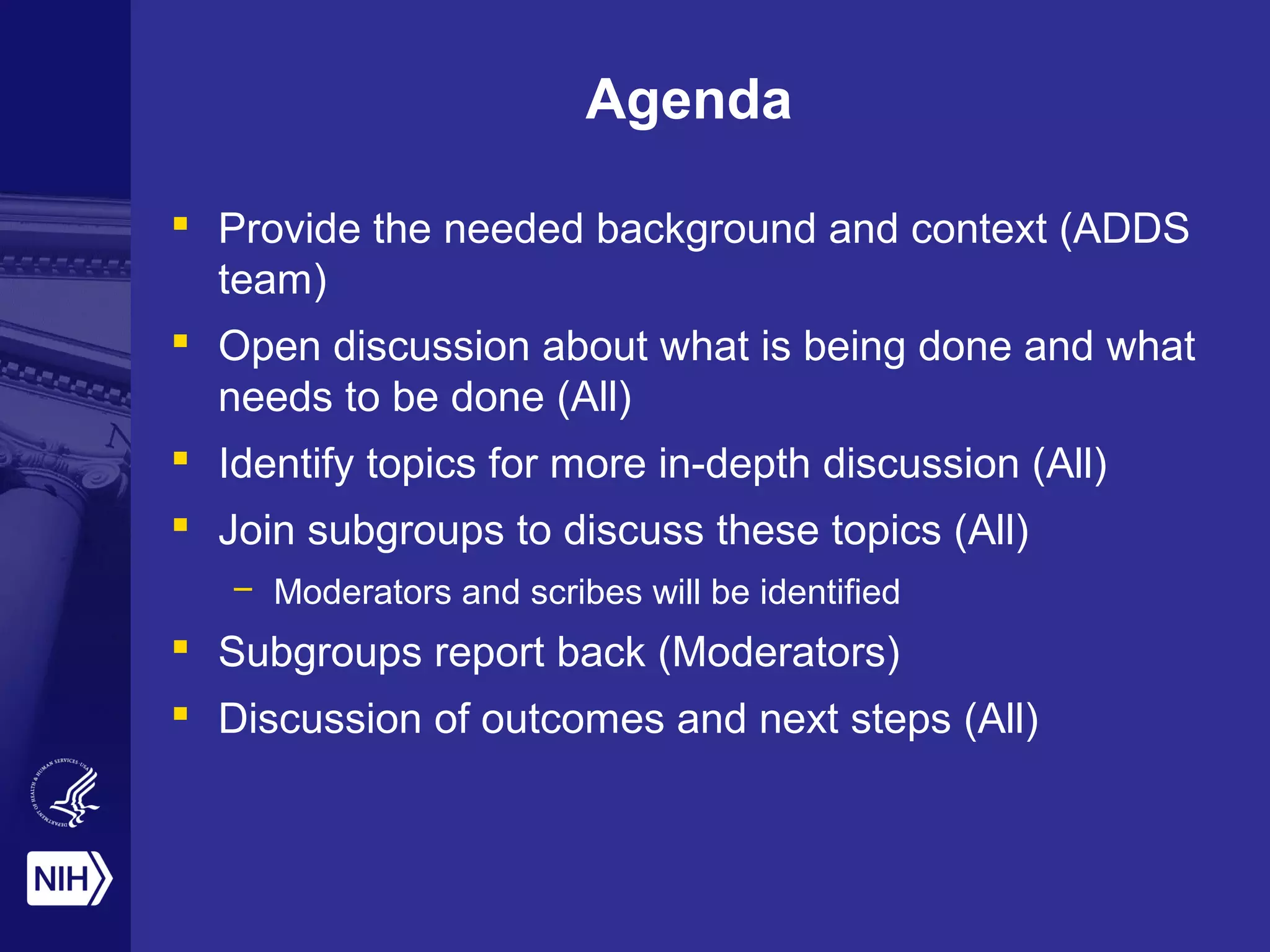 Agenda 
 Provide the needed background and context (ADDS 
team) 
 Open discussion about what is being done and what 
needs to be done (All) 
 Identify topics for more in-depth discussion (All) 
 Join subgroups to discuss these topics (All) 
– Moderators and scribes will be identified 
 Subgroups report back (Moderators) 
 Discussion of outcomes and next steps (All) 
 