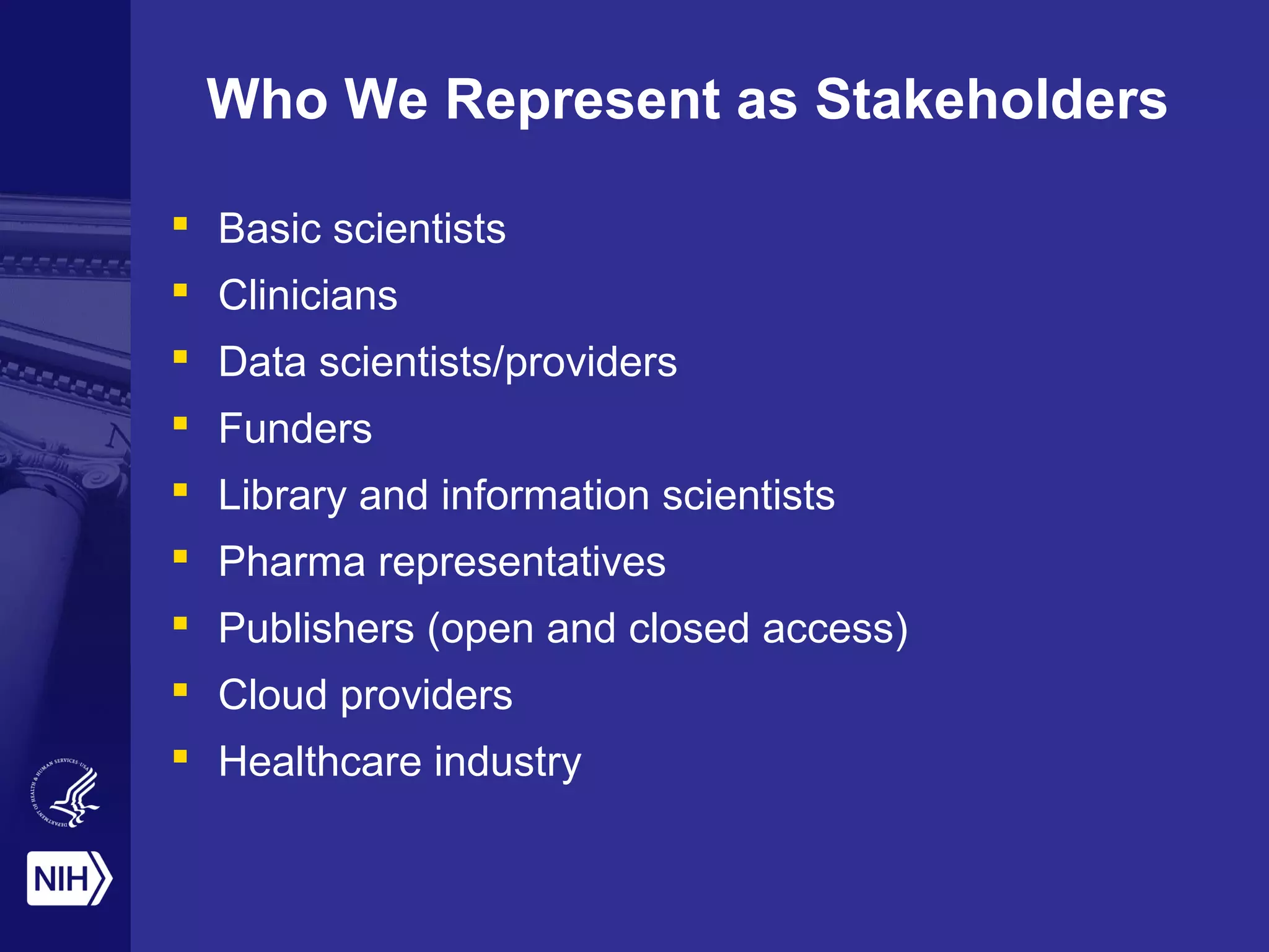 Who We Represent as Stakeholders 
 Basic scientists 
 Clinicians 
 Data scientists/providers 
 Funders 
 Library and information scientists 
 Pharma representatives 
 Publishers (open and closed access) 
 Cloud providers 
 Healthcare industry 
 