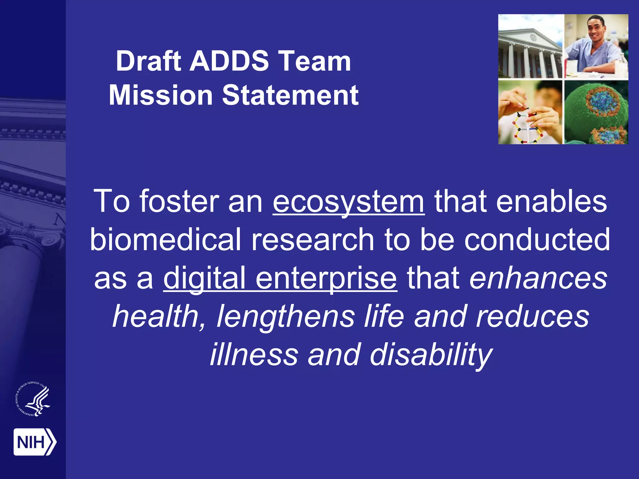 Draft ADDS Team 
Mission Statement 
To foster an ecosystem that enables 
biomedical research to be conducted 
as a digital enterprise that enhances 
health, lengthens life and reduces 
illness and disability 
 