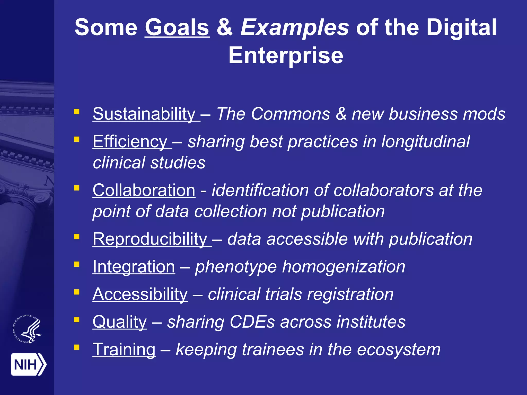 Some Goals & Examples of the Digital 
Enterprise 
 Sustainability – The Commons & new business mods 
 Efficiency – sharing best practices in longitudinal 
clinical studies 
 Collaboration - identification of collaborators at the 
point of data collection not publication 
 Reproducibility – data accessible with publication 
 Integration – phenotype homogenization 
 Accessibility – clinical trials registration 
 Quality – sharing CDEs across institutes 
 Training – keeping trainees in the ecosystem 
 
