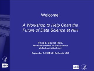 Welcome! 
A Workshop to Help Chart the 
Future of Data Science at NIH 
Philip E. Bourne Ph.D. 
Associate Director for Data Science 
philip.bourne@nih.gov 
September 3, 2014 NIH Bethesda USA 
 