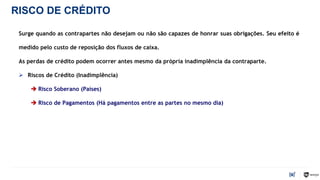 RISCO DE CRÉDITO
Surge quando as contrapartes não desejam ou não são capazes de honrar suas obrigações. Seu efeito é
medido pelo custo de reposição dos fluxos de caixa.
As perdas de crédito podem ocorrer antes mesmo da própria inadimplência da contraparte.
 Riscos de Crédito (Inadimplência)
 Risco Soberano (Países)
 Risco de Pagamentos (Há pagamentos entre as partes no mesmo dia)
9
 
