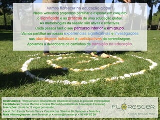 Destinatários: Profissionais e estudantes de educação (e todas as pessoas interessadas).
Facilitadoras: Teresa Mendes e Teresa Manuel (fundadoras da Associação Florescer).
Inscrições: Limite de 12 vagas por sessão.
Local: Eco Escola Tom da Terra  Calçada das Oliveiras 26, Sampaio  Sesimbra
Mais informações em: www.florescer.pt  centro@florescer.pt  96 484 55 58
Vamos florescer na educação global?
Neste workshop propomos partilhar e explorar em conjunto
o significado e as práticas de uma educação global.
As metodologias da sessão são ativas e reflexivas.
Cada pessoa fará o seu percurso interior e em grupo.
Vamos partilhar as nossas experiências significativas e investigações
nas abordagens holísticas e participativas da aprendizagem.
Apoiamos a descoberta de caminhos de transição na educação.
 