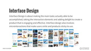 Interface Design is about making the main tasks actually able to be
accomplished, taking the interactive elements and adding delight to create a
product that is engaging and effective. Interface design also involves
microinteractions that make users smile and products sticky to use.
Interface Design
INTRO TO UX DESIGN
 