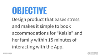 OBJECTIVE
Design product that eases stress
and makes it simple to book
accommodations for “Kelsie” and
her family within 15 minutes of
interacting with the App.
INTRO TO UX DESIGN
 