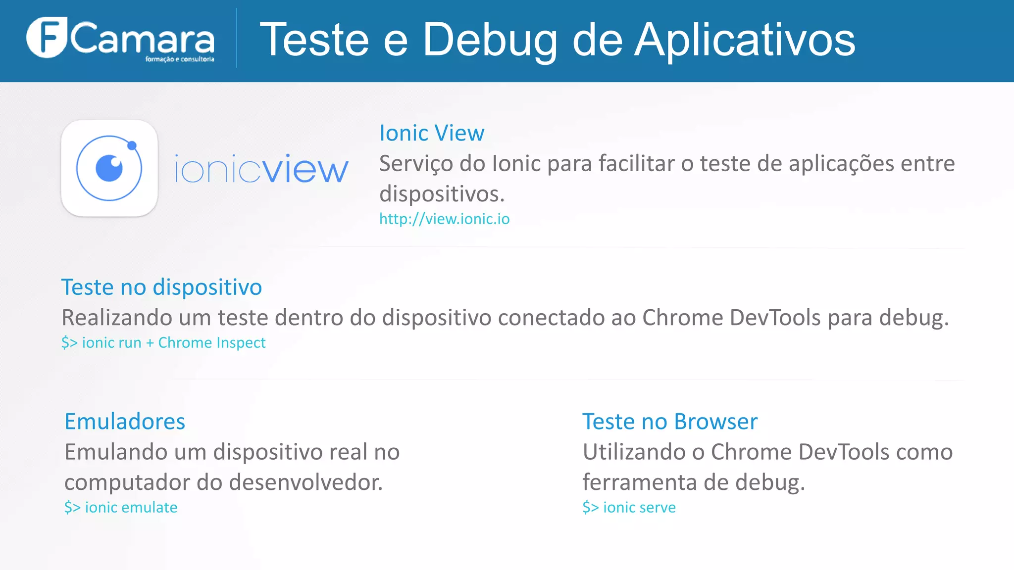 Teste e Debug de Aplicativos
Ionic View
Serviço do Ionic para facilitar o teste de aplicações entre
dispositivos.
http://view.ionic.io
Teste no Browser
Utilizando o Chrome DevTools como
ferramenta de debug.
$> ionic serve
Emuladores
Emulando um dispositivo real no
computador do desenvolvedor.
$> ionic emulate
Teste no dispositivo
Realizando um teste dentro do dispositivo conectado ao Chrome DevTools para debug.
$> ionic run + Chrome Inspect
 