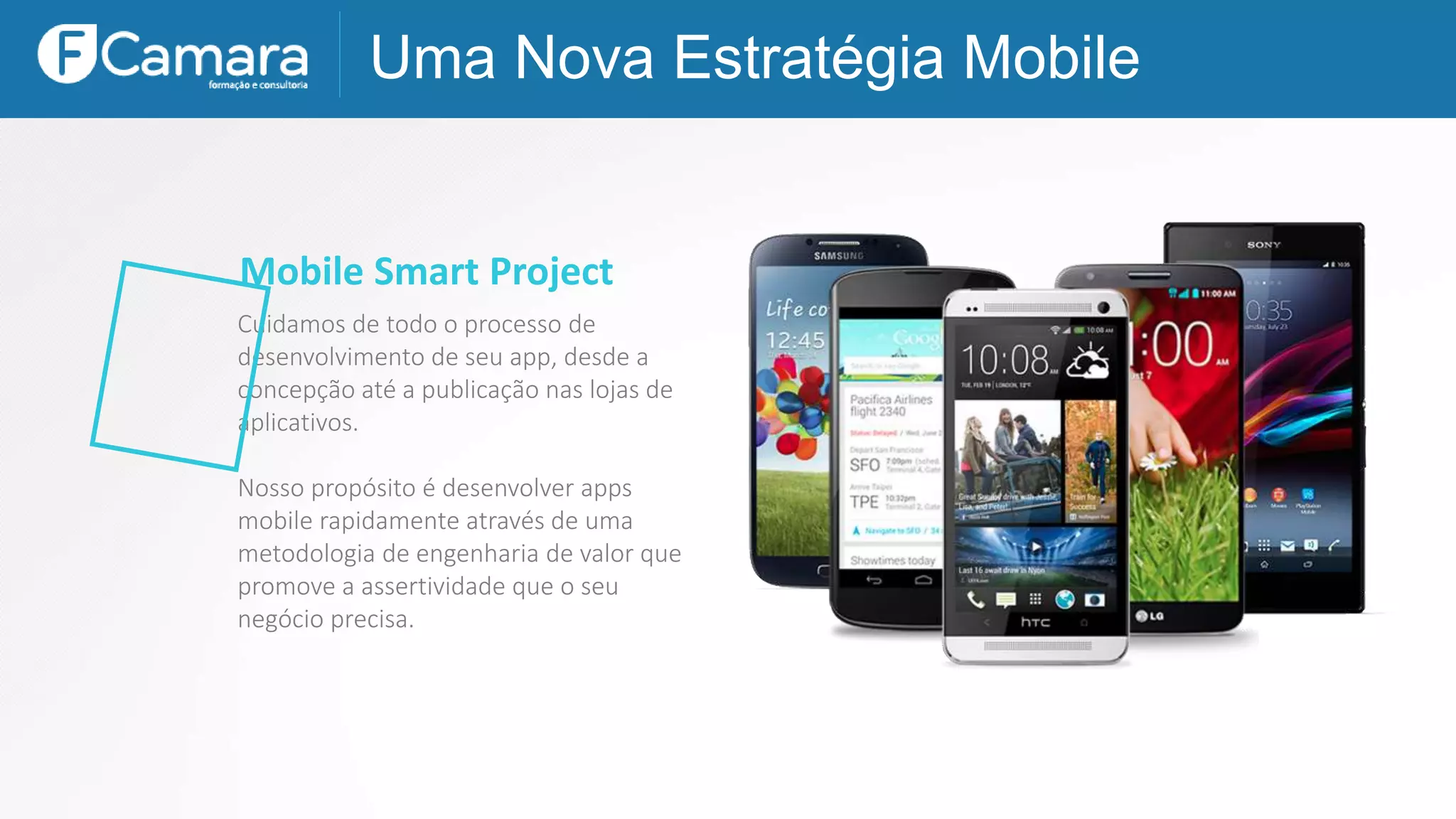 Uma Nova Estratégia Mobile
Mobile Smart Project
Cuidamos de todo o processo de
desenvolvimento de seu app, desde a
concepção até a publicação nas lojas de
aplicativos.
Nosso propósito é desenvolver apps
mobile rapidamente através de uma
metodologia de engenharia de valor que
promove a assertividade que o seu
negócio precisa.
 