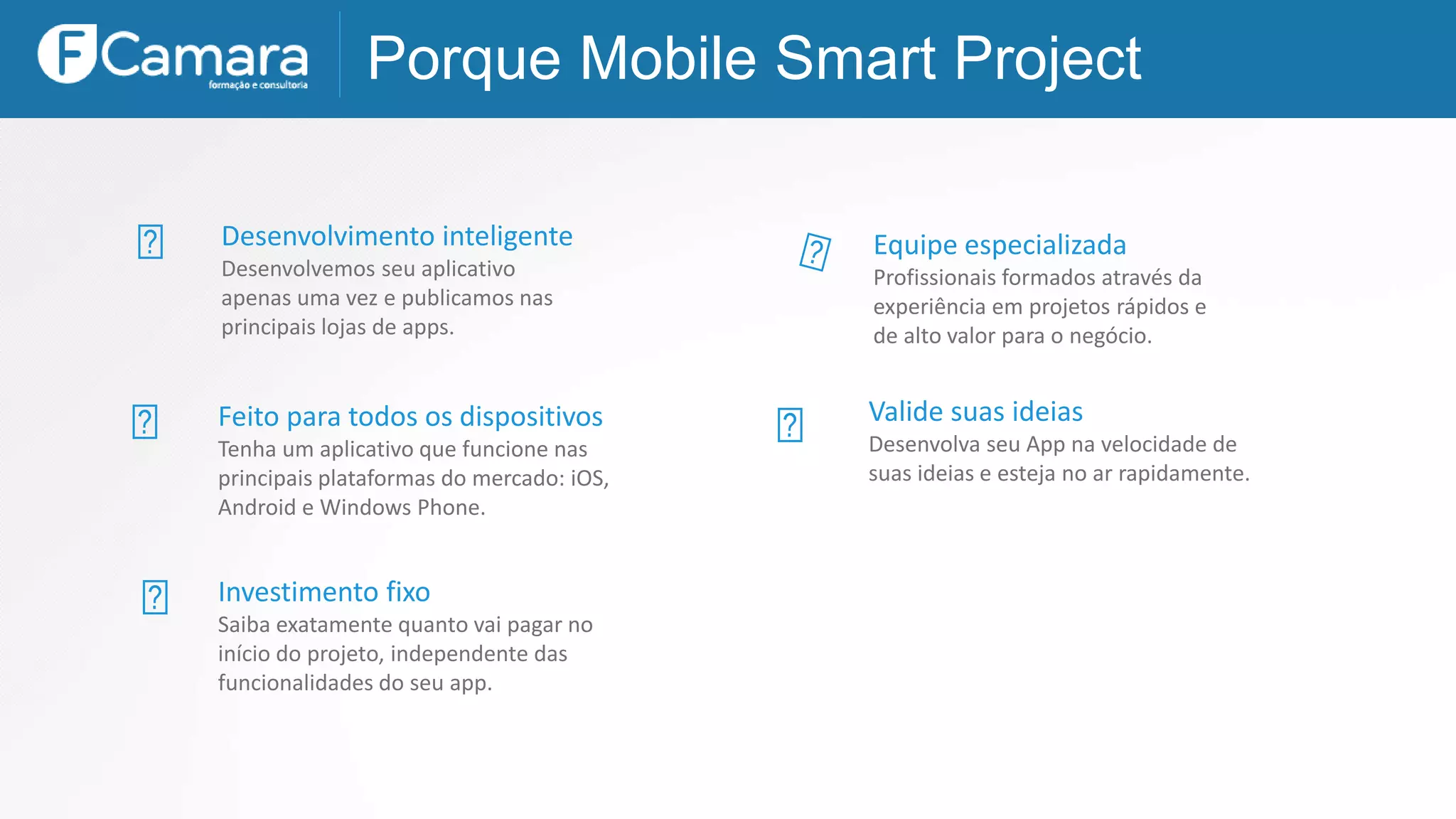 Desenvolvimento inteligente
Desenvolvemos seu aplicativo
apenas uma vez e publicamos nas
principais lojas de apps.
Porque Mobile Smart Project
Equipe especializada
Profissionais formados através da
experiência em projetos rápidos e
de alto valor para o negócio.
Feito para todos os dispositivos
Tenha um aplicativo que funcione nas
principais plataformas do mercado: iOS,
Android e Windows Phone.
Valide suas ideias
Desenvolva seu App na velocidade de
suas ideias e esteja no ar rapidamente.
Investimento fixo
Saiba exatamente quanto vai pagar no
início do projeto, independente das
funcionalidades do seu app.
 