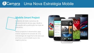 Uma Nova Estratégia Mobile
Mobile Smart Project
Cuidamos de todo o processo de
desenvolvimento de seu app, desde a
concepção até a publicação nas lojas de
aplicativos.
Nosso propósito é desenvolver apps
mobile rapidamente através de uma
metodologia de engenharia de valor que
promove a assertividade que o seu
negócio precisa.
 