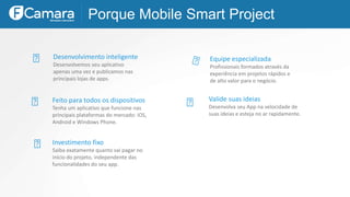 Desenvolvimento inteligente
Desenvolvemos seu aplicativo
apenas uma vez e publicamos nas
principais lojas de apps.
Porque Mobile Smart Project
Equipe especializada
Profissionais formados através da
experiência em projetos rápidos e
de alto valor para o negócio.
Feito para todos os dispositivos
Tenha um aplicativo que funcione nas
principais plataformas do mercado: iOS,
Android e Windows Phone.
Valide suas ideias
Desenvolva seu App na velocidade de
suas ideias e esteja no ar rapidamente.
Investimento fixo
Saiba exatamente quanto vai pagar no
início do projeto, independente das
funcionalidades do seu app.
 