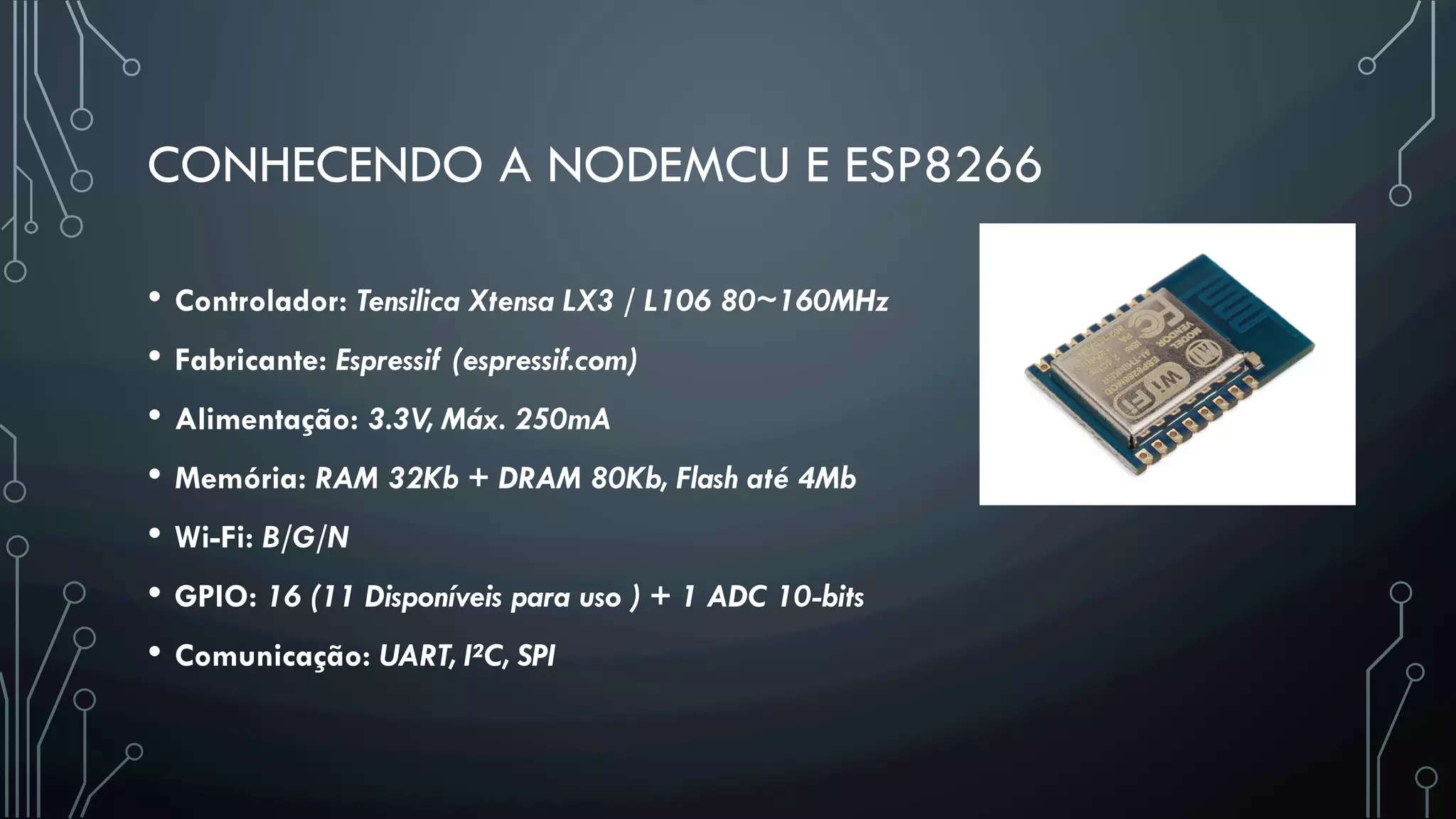 CONHECENDO A NODEMCU E ESP8266
•  Controlador: Tensilica Xtensa LX3 / L106 80~160MHz
•  Fabricante: Espressif (espressif.com)
•  Alimentação: 3.3V, Máx. 250mA
•  Memória: RAM 32Kb + DRAM 80Kb, Flash até 4Mb
•  Wi-Fi: B/G/N
•  GPIO: 16 (11 Disponíveis para uso ) + 1 ADC 10-bits
•  Comunicação: UART, I²C, SPI
 