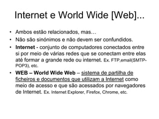 Internet e World Wide [Web]...
• Ambos estão relacionados, mas…
• Não são sinónimos e não devem ser confundidos.
• Internet - conjunto de computadores conectados entre
si por meio de várias redes que se conectam entre elas
até formar a grande rede ou internet. Ex. FTP,email(SMTP-
POP3), etc.
• WEB – World Wide Web – sistema de partilha de
ficheiros e documentos que utilizam a Internet como
meio de acesso e que são acessados por navegadores
de Internet. Ex. Internet Explorer, Firefox, Chrome, etc.
 