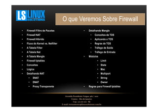 O que Veremos Sobre Firewall
•

Firewall Filtro de Pacotes

•

•

Firewall NAT

•

Conceitos de TOS

•

Firewall Hibrido

•

Aplicando o TOS

•

Fluxo do Kernel vs. Netfilter

•

Regras de TOS

•

A Tabela Filter

•

Tráfego de Saída

•

A Tabela Nat

•

Tráfego de Entrada

•

A Tabela Mangle

•

Firewall Iptables

• Limit

•

Conceitos

• State

•

Lógica

• Mac

•

Detalhando NAT

• Multiport

•

Detalhando Mangle

Módulos

•

SNAT

• String

•

DNAT

• Owner

•

Proxy Transparente

•

Regras para Firewall Iptables

Avenida Presidente Vargas, 962 / 1001
Centro – Rio de Janeiro
Cep.: 20.071-001 - RJ
E-mail: treinamento@linuxsolutions.com.br

 