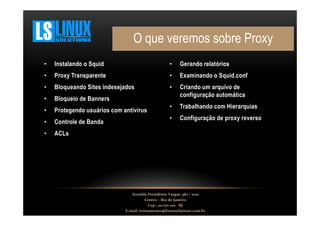 O que veremos sobre Proxy
•

Instalando o Squid

•

Gerando relatórios

•

Proxy Transparente

•

Examinando o Squid.conf

•

Bloqueando Sites indesejados

•

•

Bloqueio de Banners

Criando um arquivo de
configuração automática

•

Protegendo usuários com antivírus

•

Trabalhando com Hierarquias

•

Controle de Banda

•

Configuração de proxy reverso

•

ACLs

Avenida Presidente Vargas, 962 / 1001
Centro – Rio de Janeiro
Cep.: 20.071-001 - RJ
E-mail: treinamento@linuxsolutions.com.br

 