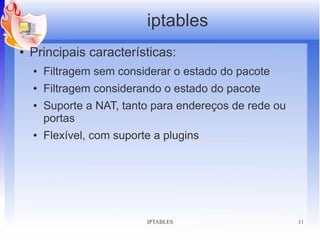 iptables
●   Principais características:
    ●   Filtragem sem considerar o estado do pacote
    ●   Filtragem considerando o estado do pacote
    ●   Suporte a NAT, tanto para endereços de rede ou
        portas
    ●   Flexível, com suporte a plugins




                            IPTABLES                     11
 