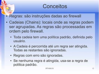 Conceitos
●   Regras: são instruções dadas ao firewall
●   Cadeias (Chains): locais onde as regras podem
    ser agrupadas. As regras são processadas em
    ordem pelo firewall.
    ●   Toda cadeia tem uma política padrão, definida pelo
        usuário.
    ●   A Cadeia é percorrida até um regra ser atingida.
        Todas as restantes são ignoradas.
    ●   Regras com erro são ignoradas.
    ●   Se nenhuma regra é atingida, usa-se a regra de
        política padrão.
                            IPTABLES                       12
 