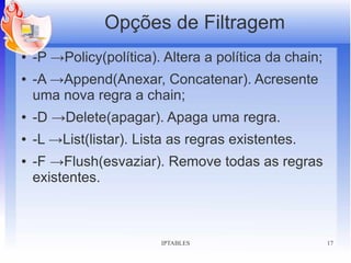 Opções de Filtragem
●   -P →Policy(política). Altera a política da chain;
●   -A →Append(Anexar, Concatenar). Acresente
    uma nova regra a chain;
●   -D →Delete(apagar). Apaga uma regra.
●   -L →List(listar). Lista as regras existentes.
●   -F →Flush(esvaziar). Remove todas as regras
    existentes.



                         IPTABLES                       17
 