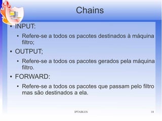 Chains
●   INPUT:
    ●   Refere-se a todos os pacotes destinados à máquina
        filtro;
●   OUTPUT;
    ●   Refere-se a todos os pacotes gerados pela máquina
        filtro.
●   FORWARD:
    ●   Refere-se a todos os pacotes que passam pelo filtro
        mas são destinados a ela.


                            IPTABLES                     18
 