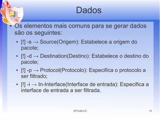 Dados
●   Os elementos mais comuns para se gerar dados
    são os seguintes:
    ●   [!] -s → Source(Origem): Estabelece a origem do
        pacote;
    ●   [!] -d → Destination(Destino): Estabelece o destino do
        pacote;
    ●   [!] -p → Protocol(Protocolo): Especifica o protocolo a
        ser filtrado;
    ●   [!] -i → In-Interface(Interface de entrada): Especifica a
        interface de entrada a ser filtrada.


                               IPTABLES                             19
 