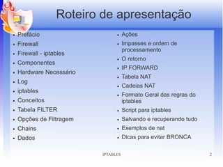 Roteiro de apresentação
●   Prefácio                    ●    Ações
●   Firewall                    ●    Impasses e ordem de
                                     processamento
●   Firewall - iptables
                                ●    O retorno
●   Componentes
                                ●    IP FORWARD
●   Hardware Necessário
                                ●    Tabela NAT
●   Log
                                ●    Cadeias NAT
●   iptables
                                ●    Formato Geral das regras do
●   Conceitos                        iptables
●   Tabela FILTER               ●    Script para iptables
●   Opções de Filtragem         ●    Salvando e recuperando tudo
●   Chains                      ●    Exemplos de nat
●   Dados                       ●    Dicas para evitar BRONCA

                          IPTABLES                                 2
 