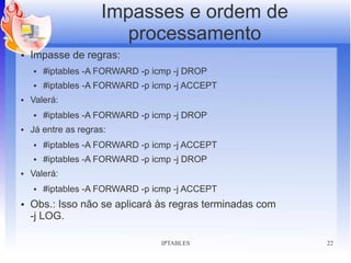 Impasses e ordem de
                        processamento
●   Impasse de regras:
    ●   #iptables -A FORWARD -p icmp -j DROP
    ●   #iptables -A FORWARD -p icmp -j ACCEPT
●   Valerá:
    ●   #iptables -A FORWARD -p icmp -j DROP
●   Já entre as regras:
    ●   #iptables -A FORWARD -p icmp -j ACCEPT
    ●   #iptables -A FORWARD -p icmp -j DROP
●   Valerá:
    ●   #iptables -A FORWARD -p icmp -j ACCEPT
●   Obs.: Isso não se aplicará às regras terminadas com
    -j LOG.

                                 IPTABLES                 22
 