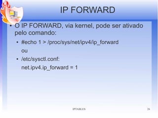 IP FORWARD
●   O IP FORWARD, via kernel, pode ser ativado
    pelo comando:
    ●   #echo 1 > /proc/sys/net/ipv4/ip_forward
        ou
    ●   /etc/sysctl.conf:
        net.ipv4.ip_forward = 1




                              IPTABLES            26
 