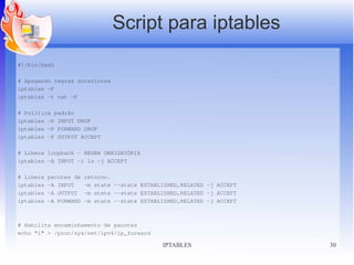 Script para iptables
#!/bin/bash

# Apagando regras anteriores
iptables -F
iptables -t nat -F

# Política padrão
iptables -P INPUT DROP
iptables -P FORWARD DROP
iptables -P OUTPUT ACCEPT

# Libera loopback - REGRA OBRIGATÓRIA
iptables -A INPUT -i lo -j ACCEPT

# Libera   pacotes de   retorno.
iptables   -A INPUT     -m state --state ESTABLISHED,RELATED -j ACCEPT
iptables   -A OUTPUT    -m state --state ESTABLISHED,RELATED -j ACCEPT
iptables   -A FORWARD   -m state --state ESTABLISHED,RELATED -j ACCEPT



# Habilita encaminhamento de pacotes
echo "1" > /proc/sys/net/ipv4/ip_forward

                                               IPTABLES                  30
 