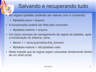 Salvando e recuperando tudo
●   As regras iptables poderão ser salvas com o comando:
    ●   #iptables-save > arquivo
●   A recuperação poderá ser feita pelo comando:
    ●   #iptables-restore < arquivo
●   Um típico exemplo de carregamento de regras de iptables, após
    a inicialização do sistema, seria:
    ●   #echo 1 > /proc/sys/net/ipv4/ip_forward
    ●   #iptables-restore < /etc/iptables.rules
●   Nada impede que as regras sejam colocadas diretamente dentro
    de um shell script.


                                 IPTABLES                      31
 