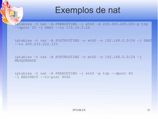 Exemplos de nat
iptables -t nat -A PREROUTING -i eth0 -d 200.200.200.201-p tcp
–-dport 25 -j DNAT --to 172.16.3.24


iptables -t nat -A POSTROUTING -o eth0 -s 192.168.0.0/24 -j SNAT
--to 200.233.222.123


iptables -t nat -A POSTROUTING -o eth0 -s 192.168.0.0/24 -j
MASQUERADE


iptables -t nat -A PREROUTING -i eth0 -p tcp --dport 80
-j REDIRECT --to-port 8080




                          IPTABLES                            32
 
