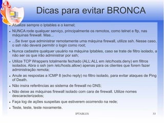 Dicas para evitar BRONCA
●   Atualize sempre o Iptables e o kernel;
●   NUNCA rode qualquer serviço, principalmente os remotos, como telnet e ftp, nas
    máquinas firewall. Mas...
●   ...Se tiver que administrar remotamente uma máquina firewall, utilize ssh. Nesse caso,
    o ssh não deverá permitir o login como root;
●   Nunca cadastre qualquer usuário na máquina Iptables, caso se trate de filtro isolado, a
    não ser os que irão administrar por ssh;
●   Utilize TCP Wrappers totalmente fechado (ALL:ALL em /etc/hosts.deny) em filtros
    isolados. Abra o ssh (em /etc/hosts.allow) apenas para os clientes que forem fazer
    administração remota;
●   Anule as respostas a ICMP 8 (echo reply) no filtro isolado, para evitar ataques de Ping
    of Death.
●   Não insira referências ao sistema de firewall no DNS;
●   Não deixe as máquinas firewall isolado com cara de firewall. Utilize nomes
    descaracterizados;
●   Faça log de ações suspeitas que estiverem ocorrendo na rede;
●   Teste, teste, teste novamente.
                                             IPTABLES                                    33
 