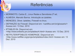 Referências

●   MORIMOTO, Carlos E., Linux Redes e Servidores 2º ed.
●   ALMEIDA, Marcelo Barros. Introdução ao iptables.
●   MENEZES, Oliver. Iptables, Firewall no linux.
●   DEFINIÇÃO de Firewall. Disponível em: <cartilha.cert.br/glossario/>
    Acesso em: 13 Dez. 2010
●   IPTABLES Br. Disponível em:
    <http://www.eriberto.pro.br/iptables/4.html> Acesso em: 13 Dez. 2010
●   NETFILTER/IPTABLES HOMEPAGE. Disponível em:
    <http://www.netfilter.org/projects/iptables/index.html> Acesso em: 13
    Dez. 2010




                                   IPTABLES                                 34
 