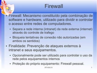 Firewall
●   Firewall: Mecanismo constituído pela combinação de
    software e hardware, utilizado para dividir e controlar
    o acesso entre redes de computadores.
    ●   Separa a rede interna (intranet) da rede externa (internet)
        através do controle de trafego
    ●   Bloqueia tentativas de conexão não autorizadas (em
        ambos os sentidos)
●   Finalidade: Prevenção de ataques externos à
    intranet e seus equipamentos.
    ●   Opcionalmente pode ser utilizado para controlar o uso da
        rede pelos equipamentos internos
    ●   Proteção do próprio equipamento: Firewall pessoal.
                               IPTABLES                           5
 