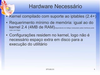 Hardware Necessário
●   Kernel compilado com suporte ao iptables (2.4+)
●   Requerimento mínimo de memória: igual ao do
    kernel 2.4 (4MB de RAM)             (dependendo do tráfego manipulado pelas interfaces pode
    rodar com folga)


●   Configurações residem no kernel, logo não é
    necessário espaço extra em disco para a
    execução do utilitário




                             IPTABLES                                                         8
 