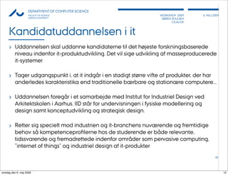 AU            DEPARTMENT OF COMPUTER SCIENCE
                    FACULTY OF SCIENCE                               WORKSHOP 2009        6, MAJ 2009
                    AARHUS UNIVERSITY                                 SØREN POULSEN
                                                                            CS.AU.DK



     Kandidatuddannelsen i it
     › Uddannelsen skal uddanne kandidaterne til det højeste forskningsbaserede
          niveau indenfor it-produktudvikling. Det vil sige udvikling af masseproducerede
          it-systemer

     › Tager udgangspunkt i, at it indgår i en stadigt større vifte af produkter, der har
          anderledes karakteristika end traditionelle bærbare og stationære computere...

     › Uddannelsen foregår i et samarbejde med Institut for Industriel Design ved
          Arkitektskolen i Aarhus. IID står for undervisningen i fysiske modellering og
          design samt konceptudvikling og strategisk design.

     › Retter sig specielt mod industrien og it-branchens nuværende og fremtidige
          behov så kompetenceproﬁlerne hos de studerende er både relevante,
          tidssvarende og fremadrettede indenfor områder som pervasive computing,
          ”internet of things” og industriel design af it-produkter
                                                                                                  10




onsdag den 6. maj 2009                                                                                  10
 