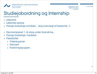 AU            DEPARTMENT OF COMPUTER SCIENCE
                    FACULTY OF SCIENCE                         WORKSHOP 2009     6, MAJ 2009
                    AARHUS UNIVERSITY                           SØREN POULSEN
                                                                      CS.AU.DK



     Studiejobordning og Internship
     › jobportal
     › Løbende opslag
     › Mange forskellige områder.... dog overvægt af bestemte :-)

     › Gennemprøvet 1. år staig under forandring...
     › Mange forskellige ‘modeller’
     › Fleksibilitet
        › Videnkuponer
        › Netværk
        › Forskningsgrupper...




                                                                                         12




onsdag den 6. maj 2009                                                                         12
 