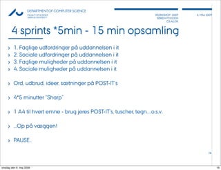 AU            DEPARTMENT OF COMPUTER SCIENCE
                    FACULTY OF SCIENCE                                WORKSHOP 2009     6, MAJ 2009
                    AARHUS UNIVERSITY                                  SØREN POULSEN
                                                                             CS.AU.DK



         4 sprints *5min - 15 min opsamling
     ›   1. Faglige udfordringer på uddannelsen i it
     ›   2. Sociale udfordringer på uddannelsen i it
     ›   3. Faglige muligheder på uddannelsen i it
     ›   4. Sociale muligheder på uddannelsen i it

     › Ord, udbrud, ideer, sætninger på POST-IT’s

     › 4*5 minutter “Sharp”

     › 1 A4 til hvert emne - brug jeres POST-IT’s, tuscher, tegn....o.s.v.

     › ...Op på væggen!

     › PAUSE..
                                                                                                16




onsdag den 6. maj 2009                                                                                16
 