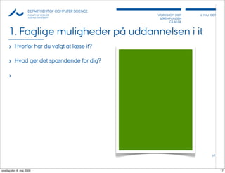AU            DEPARTMENT OF COMPUTER SCIENCE
                    FACULTY OF SCIENCE              WORKSHOP 2009     6, MAJ 2009
                    AARHUS UNIVERSITY                SØREN POULSEN
                                                           CS.AU.DK



     1. Faglige muligheder på uddannelsen i it
     › Hvorfor har du valgt at læse it?

     › Hvad gør det spændende for dig?

     ›




                                                                              17




onsdag den 6. maj 2009                                                              17
 
