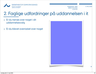 AU            DEPARTMENT OF COMPUTER SCIENCE
                    FACULTY OF SCIENCE              WORKSHOP 2009     6, MAJ 2009
                    AARHUS UNIVERSITY                SØREN POULSEN
                                                           CS.AU.DK



     2. Faglige udfordringer på uddannelsen i it
     › Er du nervøs over noget i dit
          uddannelsesvalg

     › Er du blevet overrasket over noget




                                                                              18




onsdag den 6. maj 2009                                                              18
 