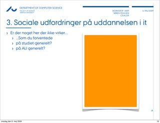 AU            DEPARTMENT OF COMPUTER SCIENCE
                    FACULTY OF SCIENCE              WORKSHOP 2009     6, MAJ 2009
                    AARHUS UNIVERSITY                SØREN POULSEN
                                                           CS.AU.DK



     3. Sociale udfordringer på uddannelsen i it
     › Er der noget her der ikke virker....
        › ...Som du forventede
        › på studiet generelt?
        › på AU generelt?




                                                                              19




onsdag den 6. maj 2009                                                              19
 