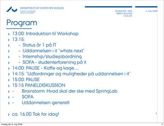 AU            DEPARTMENT OF COMPUTER SCIENCE
                    FACULTY OF SCIENCE                    WORKSHOP 2009     6, MAJ 2009
                    AARHUS UNIVERSITY                      SØREN POULSEN
                                                                 CS.AU.DK



     Program
       ›   13:00: Introduktion til Workshop
       ›   13:15:
       ›        - Status år 1 på IT
       ›        - Uddannelsen i it ”whats next”
       ›        - Internship/studiejobordning
       ›        - SOFA - studenterforening på it
       ›   14:00: PAUSE - Kaﬀe og kage.....
       ›   14:15: "Udfordringer og muligheder på uddannelsen i it"
       ›   15:00: PAUSE
       ›   15:15 PANELDISKUSSION
       ›   - Brainstorm: Hvad skal der ske med SpringLab
       ›   - SOFA
       ›   - Uddannelsen generelt

       › ca. 16.00 Tak for idag!                                                     2




onsdag den 6. maj 2009                                                                    2
 